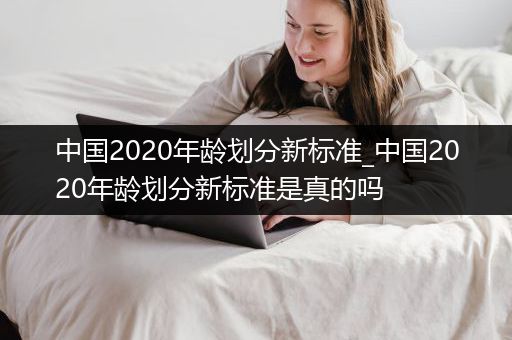 中国2020年龄划分新标准_中国2020年龄划分新标准是真的吗